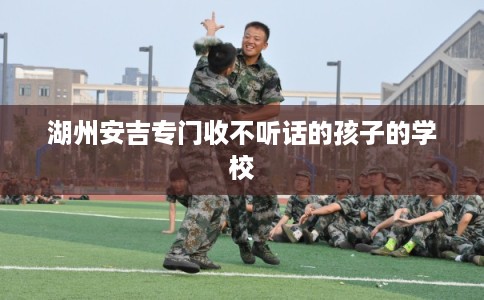 湖州安吉专门收不听话的孩子的学校