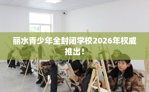 丽水青少年全封闭学校2026年权威推出！