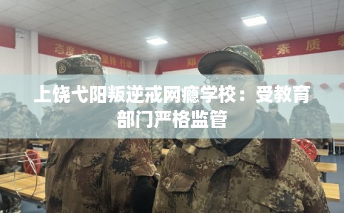上饶弋阳叛逆戒网瘾学校：受教育部门严格监管