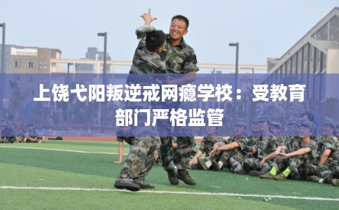 上饶弋阳叛逆戒网瘾学校：受教育部门严格监管