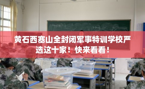 黄石西塞山全封闭军事特训学校严选这十家!快来看看! 黄石西塞山全封闭军事特训学校严选这十家!快来看看!