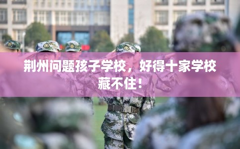 荆州问题孩子学校，好得十家学校藏不住！