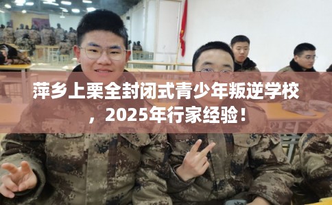 萍乡上栗全封闭式青少年叛逆学校，2025年行家经验！