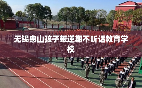 无锡惠山孩子叛逆期不听话教育学校 无锡惠山孩子叛逆期不听话教育学校