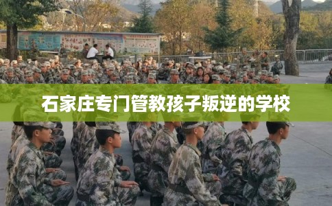石家庄专门管教孩子叛逆的学校