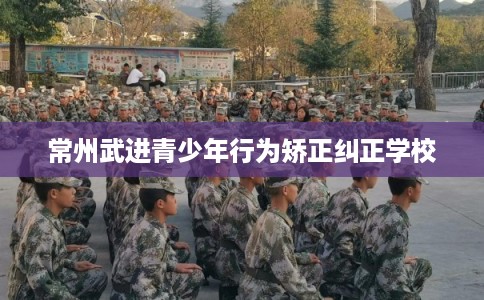 常州武进青少年行为矫正纠正学校