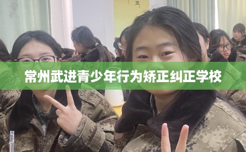 常州武进青少年行为矫正纠正学校