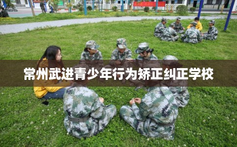 常州武进青少年行为矫正纠正学校