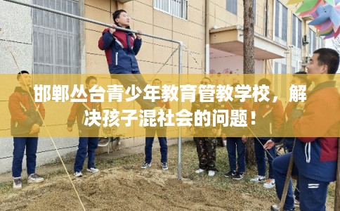邯郸丛台青少年教育管教学校，解决孩子混社会的问题！