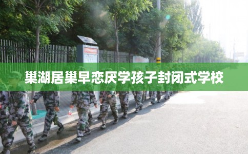 巢湖居巢早恋厌学孩子封闭式学校 巢湖居巢早恋厌学孩子封闭式学校