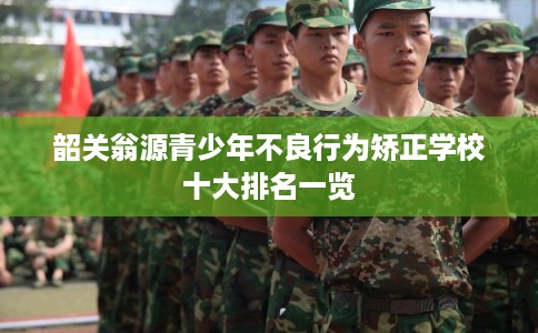 韶关翁源青少年不良行为矫正学校十大排名一览