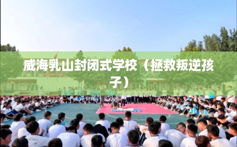 威海乳山封闭式学校（拯救叛逆孩子）
