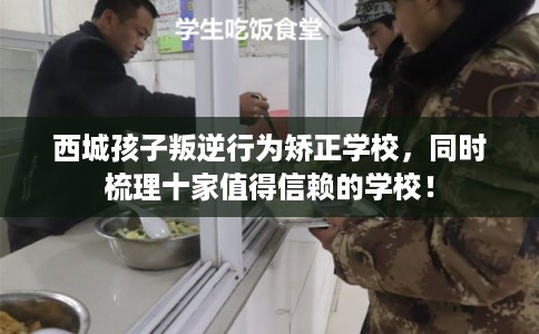 西城孩子叛逆行为矫正学校，同时梳理十家值得信赖的学校！