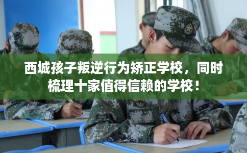 西城孩子叛逆行为矫正学校，同时梳理十家值得信赖的学校！