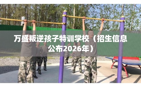 万盛叛逆孩子特训学校（招生信息公布2026年）