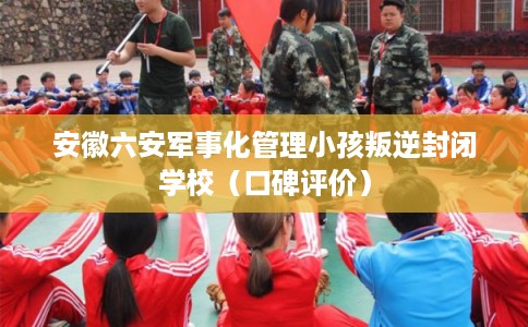 安徽六安军事化管理小孩叛逆封闭学校(口碑评价) 安徽六安军事化管理小孩叛逆封闭学校(口碑评价)