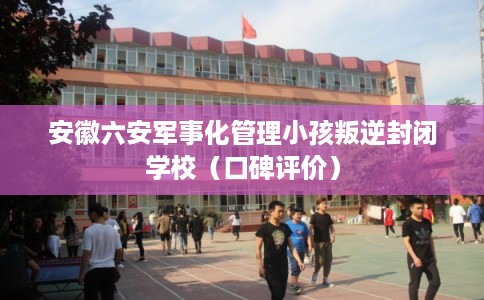 安徽六安军事化管理小孩叛逆封闭学校（口碑评价）