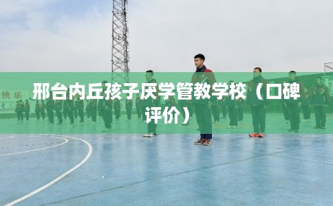 邢台内丘孩子厌学管教学校（口碑评价）