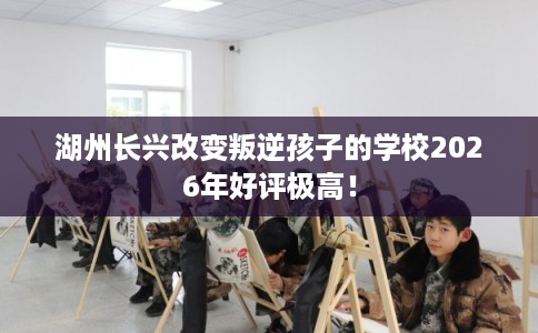 湖州长兴改变叛逆孩子的学校2026年好评极高！