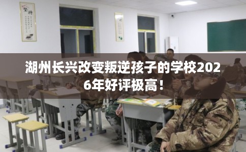 湖州长兴改变叛逆孩子的学校2026年好评极高！