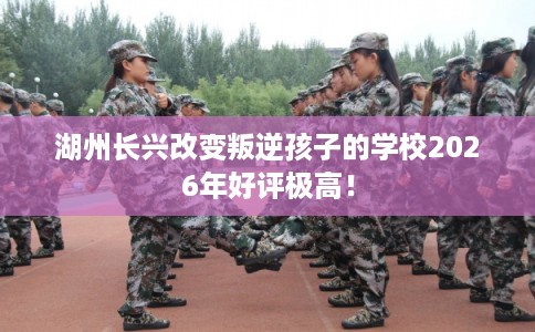 湖州长兴改变叛逆孩子的学校2026年好评极高！
