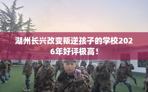 湖州长兴改变叛逆孩子的学校2026年好评极高！