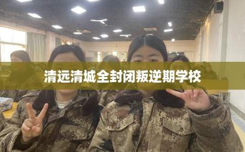 清远清城全封闭叛逆期学校