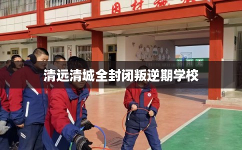 清远清城全封闭叛逆期学校