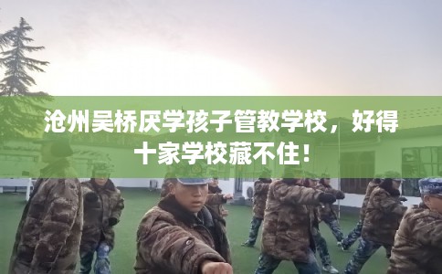 沧州吴桥厌学孩子管教学校，好得十家学校藏不住！