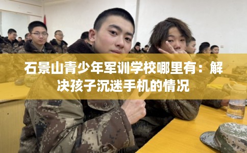 石景山青少年军训学校哪里有:解决孩子沉迷手机的情况 石景山青少年军训学校哪里有:解决孩子沉迷手机的情况