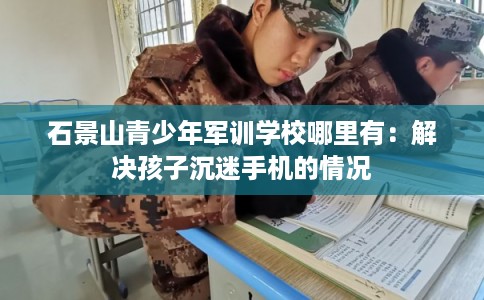 石景山青少年军训学校哪里有：解决孩子沉迷手机的情况