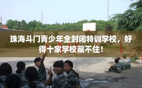 珠海斗门青少年全封闭特训学校，好得十家学校藏不住！