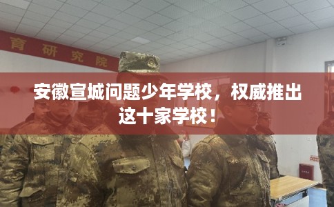 安徽宣城问题少年学校，权威推出这十家学校！