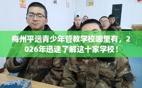 梅州平远青少年管教学校哪里有，2026年迅速了解这十家学校！