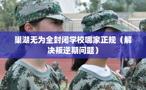 巢湖无为全封闭学校哪家正规（解决叛逆期问题）