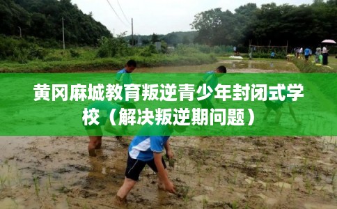 黄冈麻城教育叛逆青少年封闭式学校(解决叛逆期问题) 黄冈麻城教育叛逆青少年封闭式学校(解决叛逆期问题)