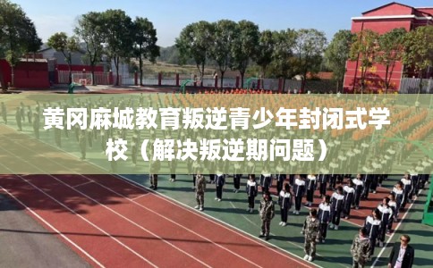 黄冈麻城教育叛逆青少年封闭式学校(解决叛逆期问题) 黄冈麻城教育叛逆青少年封闭式学校(解决叛逆期问题)
