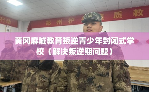 黄冈麻城教育叛逆青少年封闭式学校（解决叛逆期问题）