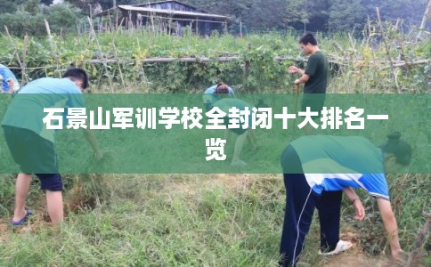 石景山军训学校全封闭十大排名一览 石景山军训学校全封闭十大排名一览