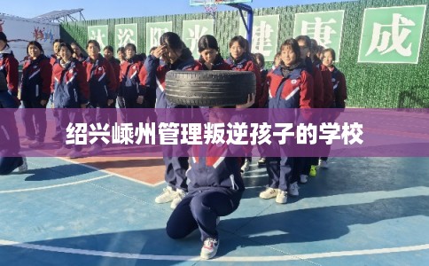 绍兴嵊州管理叛逆孩子的学校 绍兴嵊州管理叛逆孩子的学校