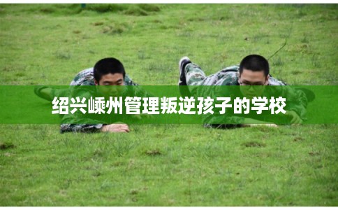 绍兴嵊州管理叛逆孩子的学校