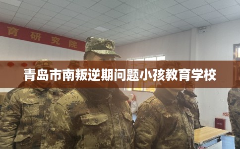 青岛市南叛逆期问题小孩教育学校 青岛市南叛逆期问题小孩教育学校