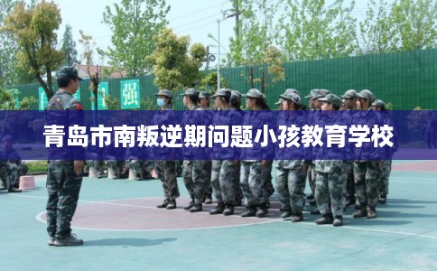 青岛市南叛逆期问题小孩教育学校 青岛市南叛逆期问题小孩教育学校
