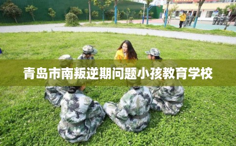 青岛市南叛逆期问题小孩教育学校 青岛市南叛逆期问题小孩教育学校