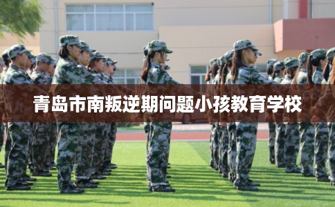青岛市南叛逆期问题小孩教育学校