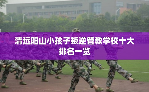 清远阳山小孩子叛逆管教学校十大排名一览 清远阳山小孩子叛逆管教学校十大排名一览