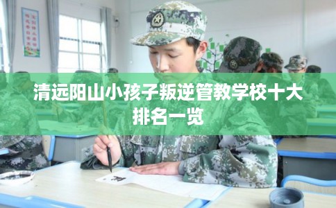 清远阳山小孩子叛逆管教学校十大排名一览 清远阳山小孩子叛逆管教学校十大排名一览