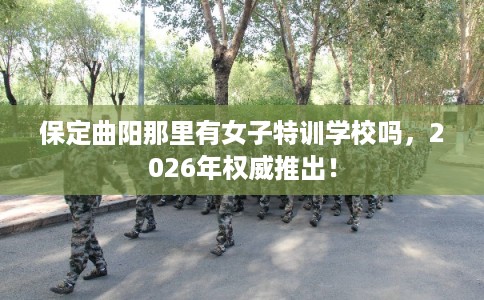 保定曲阳那里有女子特训学校吗,2026年权威推出! 保定曲阳那里有女子特训学校吗,2026年权威推出!