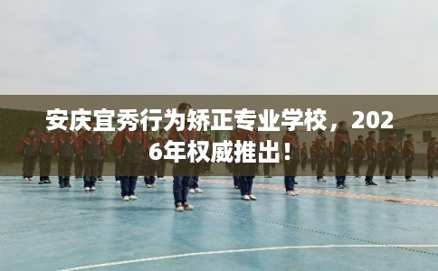 安庆宜秀行为矫正专业学校，2026年权威推出！
