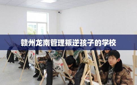 赣州龙南管理叛逆孩子的学校